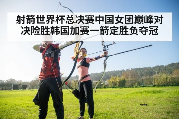 射箭世界杯总决赛中国女团巅峰对决险胜韩国加赛一箭定胜负夺冠