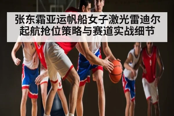 张东霜亚运帆船女子激光雷迪尔起航抢位策略与赛道实战细节