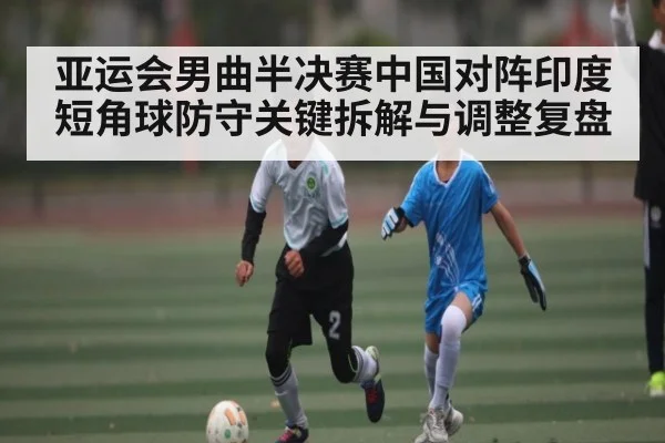 亚运会男曲半决赛中国对阵印度短角球防守关键拆解与调整复盘